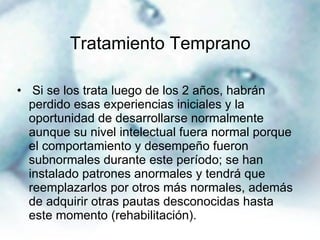 Tratamiento Temprano Si se los trata luego de los 2 años, habrán perdido esas experiencias iniciales y la oportunidad de desarrollarse normalmente aunque su nivel intelectual fuera normal porque el comportamiento y desempeño fueron subnormales durante este período; se han instalado patrones anormales y tendrá que reemplazarlos por otros más normales, además de adquirir otras pautas desconocidas hasta este momento (rehabilitación). 