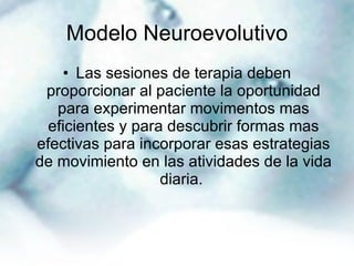 Modelo Neuroevolutivo Las sesiones de terapia deben proporcionar al paciente la oportunidad para experimentar movimentos mas eficientes y para descubrir formas mas efectivas para incorporar esas estrategias de movimiento en las atividades de la vida diaria.  