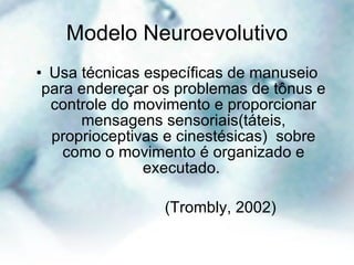 Modelo Neuroevolutivo Usa técnicas específicas de manuseio para endereçar os problemas de tônus e controle do movimento e proporcionar mensagens sensoriais(táteis, proprioceptivas e cinestésicas)  sobre como o movimento é organizado e executado.  (Trombly, 2002) 