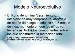 Modelo Neuroevolutivo E. Kong denomina “tratamiento o intervención muy temprana” al abordaje de bebés de riesgo desde los 4 ó 5 meses de vida, momento en que los niños ya tienen casi todos los componentes sobre los que construirán la motricidad total. Kong E. Very early treatment of cerebral palsy. Dev Med and Child Neurol. Vol 8 Nº 2, April 1966, 198-202. 
