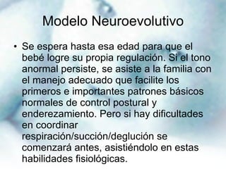 Modelo Neuroevolutivo Se espera hasta esa edad para que el bebé logre su propia regulación. Si el tono anormal persiste, se asiste a la familia con el manejo adecuado que facilite los primeros e importantes patrones básicos normales de control postural y enderezamiento. Pero si hay dificultades en coordinar respiración/succión/deglución se comenzará antes, asistiéndolo en estas habilidades fisiológicas. 