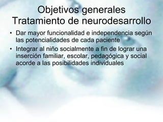 Objetivos generales Tratamiento de neurodesarrollo Dar mayor funcionalidad e independencia según las potencialidades de cada paciente Integrar al niño socialmente a fin de lograr una inserción familiar, escolar, pedagógica y social acorde a las posibilidades individuales 