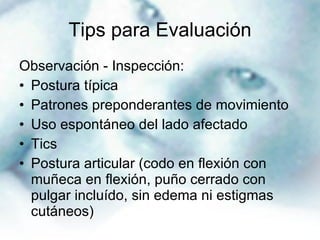 Tips para Evaluación Observación - Inspección:  Postura típica Patrones preponderantes de movimiento  Uso espontáneo del lado afectado Tics Postura articular (codo en flexión con muñeca en flexión, puño cerrado con pulgar incluído, sin edema ni estigmas cutáneos) 