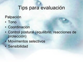 Tips para evaluación Palpación  Tono Coordinación Control postural (equilibrio, reacciones de protección) Movimentos selectivos Sensibilidad  