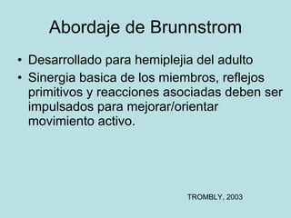 Abordaje de Brunnstrom Desarrollado para hemiplejia del adulto Sinergia basica de los miembros, reflejos primitivos y reacciones asociadas deben ser impulsados para mejorar/orientar movimiento activo. TROMBLY, 2003 