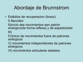 Abordaje de Brunnstrom Estádios de recuperacion (brazo) I) flaccidez II)início des movimientos een patrón sinérgico(de forma reflexa) y de espasticidad III)  IV)inicio de movimientos fuera de patrones sinérgicos V) movimientos independientes de patrones sinérgicos VI) movimientos articulares aislados 