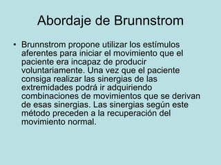 Abordaje de Brunnstrom Brunnstrom propone utilizar los estímulos aferentes para iniciar el movimiento que el paciente era incapaz de producir voluntariamente. Una vez que el paciente consiga realizar las sinergias de las extremidades podrá ir adquiriendo combinaciones de movimientos que se derivan de esas sinergias. Las sinergias según este método preceden a la recuperación del movimiento normal. 