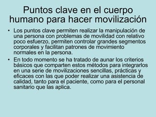 Puntos clave en el cuerpo humano para hacer movilización Los puntos clave permiten realizar la manipulación de una persona con problemas de movilidad con relativo poco esfuerzo, permiten controlar grandes segmentos corporales y facilitan patrones de movimiento normales en la persona. En todo momento se ha tratado de aunar los criterios básicos que comparten estos métodos para integrarlos en una serie de movilizaciones sencillas, prácticas y eficaces con las que poder realizar una asistencia de calidad, tanto para el paciente, como para el personal sanitario que las aplica.  