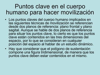Puntos clave en el cuerpo humano para hacer movilización Los puntos claves del cuerpo humano implicados en las siguientes técnicas de movilización se referencian desde dos planos de referencia: plano frontal y plano sagital. Aunque se hable de dos planos de referencia para situar los puntos clave, lo cierto es que los puntos clave están contenidos en las tres dimensiones del espacio, por lo que se consideran en cualquier posición del espacio al hablar de un estudio dinámico. Hay que considerar que el polígono de sustentación compone una figura tridimensional, de manera que los puntos clave deben estar contenidos en el mismo. 