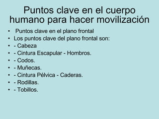 Puntos clave en el cuerpo humano para hacer movilización Puntos clave en el plano frontal Los puntos clave del plano frontal son: - Cabeza - Cintura Escapular - Hombros. - Codos. - Muñecas. - Cintura Pélvica - Caderas. - Rodillas. - Tobillos. 
