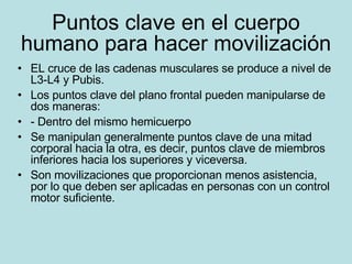 Puntos clave en el cuerpo humano para hacer movilización EL cruce de las cadenas musculares se produce a nivel de L3-L4 y Pubis. Los puntos clave del plano frontal pueden manipularse de dos maneras: - Dentro del mismo hemicuerpo Se manipulan generalmente puntos clave de una mitad corporal hacia la otra, es decir, puntos clave de miembros inferiores hacia los superiores y viceversa. Son movilizaciones que proporcionan menos asistencia, por lo que deben ser aplicadas en personas con un control motor suficiente. 