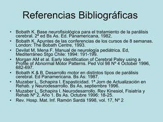 Referencias Bibliográficas  Bobath K. Base neurofisiológica para el tratamiento de la parálisis cerebral. 2ª ed Bs As. Ed. Panamericana, 1982. Bobath K. Apuntes de las conferencias de los cursos de 8 semanas. London: The Bobath Centre, 1993. Devilat M, Mena F. Manual de neurología pediátrica. Ed, Mediterráneo Stgo Chile: 1994: 191-199. Morgan AM et al. Early Identification of Cerebral Palsy using a Profile of Abnormal Motor Patterns. Ped Vol 98 Nº 4 October 1996, 682-697. Bobath K & B. Desarrollo motor en distintos tipos de parálisis cerebral. Ed Panamericana. Bs As: 1987. Muzaber L, Schapira I. Espasticidad. 1ª Jorn de Actualización en Rehab. y Neurodesarrollo. Bs As, septiembre 1996. Muzaber L, Schapira I. Neurodesarrollo. Rev Kinesiol, Fisiatría y Rehab Nº 2, Año 1. Bs As. Octubre 1996: 18-25. Rev. Hosp. Mat. Inf. Ramón Sardá 1998, vol. 17, Nº 2 