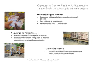 O programa Cemex Patrimonio Hoy muda a
                                        experiência de construção da casa própria

                                       Micro-crédito para mutirões
                                       •    Baseado na solidariedade de um grupo de pelo menos 3
                                            pessoas.
                                       •    Sem exigência de garantias reais.
                                       •    $4 de crédito par cada $1 economizado.




Segurança no Fornecimento
•    Preços congelados por períodos de 70 semanas.
•    Local de armazenamento para guardar os materiais
     de acordo com as necessidades dos clientes.




                                                     Orientação Técnica
                                                     •    O projeto personalizado de construção para cada
                                                          família, construiu um cômodo por vez.



                      Fonte: Prahalad, C.K. “A Riqueza na Base da Pirâmide”
 