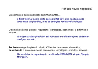 Por que novos negócios?

Crescimento e sustentabilidade caminham juntos…
        a Shell definiu como meta que em 2025 35% dos negócios não
        virão mais do petróleo, mas de energias renováveis e limpas


O contexto externo (político, regulatório, tecnológico, econômico) é dinâmico e
incerto…
        as organizações precisam ser robustas o suficiente para enfrentar
        qualquer cenário


Por isso as organizações do século XXI estão, de maneira sistemática,
desenhando o futuro com novas plataformas, tecnologias, produtos, serviços…
        Os modelos de organização da década (2000-2010): Apple, Google,
        Microsoft.
 
