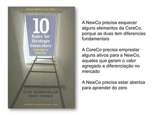 A NewCo precisa esquecer
alguns elementos da CoreCo,
porque as duas tem diferencias
fundamentais

A CoreCo precisa emprestar
alguns ativos para a NewCo,
aqueles que geram o valor
agregado e diferenciação no
mercado

A NewCo precisa estar abertoa
para aprender do zero
 