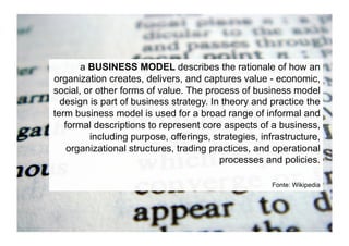 a BUSINESS MODEL describes the rationale of how an
organization creates, delivers, and captures value - economic,
social, or other forms of value. The process of business model
  design is part of business strategy. In theory and practice the
term business model is used for a broad range of informal and
   formal descriptions to represent core aspects of a business,
         including purpose, offerings, strategies, infrastructure,
    organizational structures, trading practices, and operational
                                         processes and policies.

                                                      Fonte: Wikipedia
 