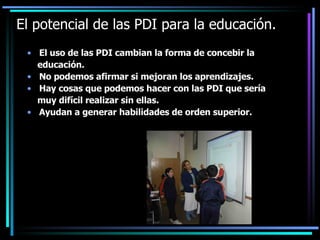 El potencial de las PDI para la educación. <ul><li>El uso de las PDI cambian la forma de concebir la </li></ul><ul><li>edu...