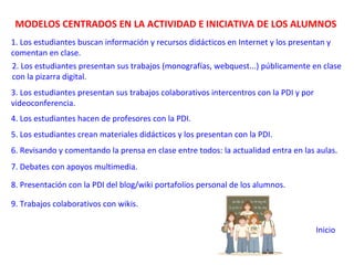 MODELOS CENTRADOS EN LA ACTIVIDAD E INICIATIVA DE LOS ALUMNOS
1. Los estudiantes buscan información y recursos didácticos en Internet y los presentan y
comentan en clase.
2. Los estudiantes presentan sus trabajos (monografías, webquest...) públicamente en clase
con la pizarra digital.
3. Los estudiantes presentan sus trabajos colaborativos intercentros con la PDI y por
videoconferencia.
4. Los estudiantes hacen de profesores con la PDI.
5. Los estudiantes crean materiales didácticos y los presentan con la PDI.
6. Revisando y comentando la prensa en clase entre todos: la actualidad entra en las aulas.
7. Debates con apoyos multimedia.
8. Presentación con la PDI del blog/wiki portafolios personal de los alumnos.
9. Trabajos colaborativos con wikis.
Inicio
 