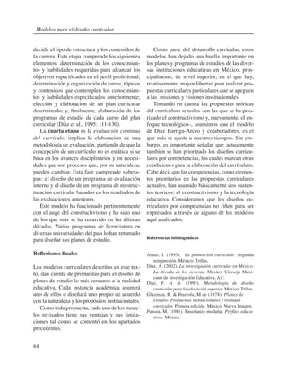 64
decidir el tipo de estructura y los contenidos de
la carrera. Esta etapa comprende los siguientes
elementos: determinación de los conocimien-
tos y habilidades requeridas para alcanzar los
objetivos especificados en el perfil profesional;
determinación y organización de tareas, tópicos
y contenidos que contemplen los conocimien-
tos y habilidades especificados anteriormente;
elección y elaboración de un plan curricular
determinado; y, finalmente, elaboración de los
programas de estudio de cada curso del plan
curricular (Díaz et al., 1995: 111-130).
La cuarta etapa es la evaluación continua
del currículo, implica la elaboración de una
metodología de evaluación, partiendo de que la
concepción de un currículo no es estática si se
basa en los avances disciplinarios y en necesi-
dades que son procesos que, por su naturaleza,
pueden cambiar. Esta fase comprende subeta-
pas: el diseño de un programa de evaluación
interna y el diseño de un programa de reestruc-
turación curricular basados en los resultados de
las evaluaciones anteriores.
Este modelo ha funcionado pertinentemente
con el auge del constructivismo y ha sido uno
de los que más se ha recurrido en las últimas
décadas. Varios programas de licenciatura en
diversas universidades del país lo han retomado
para diseñar sus planes de estudio.
Reflexiones finales
Los modelos curriculares descritos en este tex-
to, dan cuenta de propuestas para el diseño de
planes de estudio lo más cercanos a la realidad
educativa. Cada instancia académica asumirá
uno de ellos o diseñará uno propio de acuerdo
con la naturaleza y los propósitos institucionales.
Como toda propuesta, cada uno de los mode-
los revisados tiene sus ventajas y sus limita-
ciones tal como se comentó en los apartados
precedentes.
Como parte del desarrollo curricular, estos
modelos han dejado una huella importante en
los planes y programas de estudios de las diver-
sas instituciones educativas en México, prin-
cipalmente, de nivel superior, en el que hay,
relativamente, mayor libertad para realizar pro-
puestas curriculares particulares que se apeguen
a las misiones y visiones institucionales.
Tomando en cuenta las propuestas teóricas
del currículum actuales –en las que se ha prio-
rizado el constructivismo y, nuevamente, el en-
foque tecnológico–, asumimos que el modelo
de Díaz Barriga-Arceo y colaboradores, es el
que más se ajusta a nuestros tiempos. Sin em-
bargo, es importante señalar que actualmente
también se han priorizado los diseños curricu-
lares por competencias, los cuales marcan otras
condiciones para la elaboración del currículum.
Cabe decir que las competencias, como elemen-
tos prioritarios en las propuestas curriculares
actuales, han asumido básicamente dos susten-
tos teóricos: el constructivismo y la tecnología
educativa. Consideramos que los diseños cu-
rriculares por competencias no riñen para ser
expresados a través de alguno de los modelos
aquí analizados.
Referencias bibliográficas
Arnaz, J. (1993). La planeación curricular. Segunda
reimpresión. México: Trillas.
Díaz, Á. (2002). La investigación curricular en México.
La década de los noventa. México: Consejo Mexi-
cano de Investigación Educativa, A.C.
Díaz, F. et al. (1995). Metodología de diseño
curricular para la educación superior. México: Trillas.
Glazman, R. & Ibarrola, M de (1978). Planes de
estudio. Propuestas institucionales y realidad
curricular. Primera edición. México: Nueva Imagen.
Pansza, M. (1981). Enseñanza modular. Perfiles educa-
tivos. México.
Modelos para el diseño curricular
 