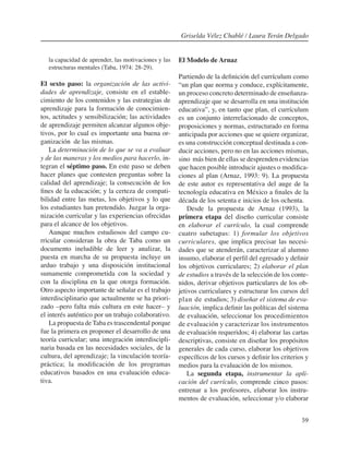 59
la capacidad de aprender, las motivaciones y las
estructuras mentales (Taba, 1974: 28-29).
El sexto paso: la organización de las activi-
dades de aprendizaje, consiste en el estable-
cimiento de los contenidos y las estrategias de
aprendizaje para la formación de conocimien-
tos, actitudes y sensibilización; las actividades
de aprendizaje permiten alcanzar algunos obje-
tivos, por lo cual es importante una buena or-
ganización de las mismas.
La determinación de lo que se va a evaluar
y de las maneras y los medios para hacerlo, in-
tegran el séptimo paso. En este paso se deben
hacer planes que contesten preguntas sobre la
calidad del aprendizaje; la consecución de los
fines de la educación; y la certeza de compati-
bilidad entre las metas, los objetivos y lo que
los estudiantes han pretendido. Juzgar la orga-
nización curricular y las experiencias ofrecidas
para el alcance de los objetivos.
Aunque muchos estudiosos del campo cu-
rricular consideran la obra de Taba como un
documento ineludible de leer y analizar, la
puesta en marcha de su propuesta incluye un
arduo trabajo y una disposición institucional
sumamente comprometida con la sociedad y
con la disciplina en la que otorga formación.
Otro aspecto importante de señalar es el trabajo
interdisciplinario que actualmente se ha priori-
zado –pero falta más cultura en este hacer– y
el interés auténtico por un trabajo colaborativo.
La propuesta de Taba es trascendental porque
fue la primera en proponer el desarrollo de una
teoría curricular; una integración interdiscipli-
naria basada en las necesidades sociales, de la
cultura, del aprendizaje; la vinculación teoría-
práctica; la modificación de los programas
educativos basados en una evaluación educa-
tiva.
El Modelo de Arnaz
Partiendo de la definición del currículum como
“un plan que norma y conduce, explícitamente,
un proceso concreto determinado de enseñanza-
aprendizaje que se desarrolla en una institución
educativa”, y, en tanto que plan, el currículum
es un conjunto interrelacionado de conceptos,
proposiciones y normas, estructurado en forma
anticipada por acciones que se quiere organizar,
es una construcción conceptual destinada a con-
ducir acciones, pero no en las acciones mismas,
sino más bien de ellas se desprenden evidencias
que hacen posible introducir ajustes o modifica-
ciones al plan (Arnaz, 1993: 9). La propuesta
de este autor es representativa del auge de la
tecnología educativa en México a finales de la
década de los setenta e inicios de los ochenta.
Desde la propuesta de Arnaz (1993), la
primera etapa del diseño curricular consiste
en elaborar el currículo, la cual comprende
cuatro subetapas: 1) formular los objetivos
curriculares, que implica precisar las necesi-
dades que se atenderán, caracterizar al alumno
insumo, elaborar el perfil del egresado y definir
los objetivos curriculares; 2) elaborar el plan
de estudios a través de la selección de los conte-
nidos, derivar objetivos particulares de los ob-
jetivos curriculares y estructurar los cursos del
plan de estudios; 3) diseñar el sistema de eva-
luación, implica definir las políticas del sistema
de evaluación, seleccionar los procedimientos
de evaluación y caracterizar los instrumentos
de evaluación requeridos; 4) elaborar las cartas
descriptivas, consiste en diseñar los propósitos
generales de cada curso, elaborar los objetivos
específicos de los cursos y definir los criterios y
medios para la evaluación de los mismos.
La segunda etapa, instrumentar la apli-
cación del currículo, comprende cinco pasos:
entrenar a los profesores, elaborar los instru-
mentos de evaluación, seleccionar y/o elaborar
Griselda Vélez Chablé / Laura Terán Delgado
 