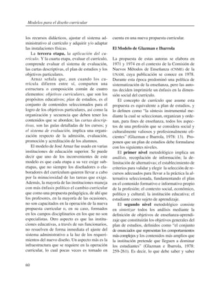 60
los recursos didácticos, ajustar el sistema ad-
ministrativo al currículo y adquirir y/o adaptar
las instalaciones físicas.
La tercera etapa, la aplicación del cu-
rrículo. Y la cuarta etapa, evaluar el currículo,
comprende evaluar el sistema de evaluación,
las cartas descriptivas, el plan de estudios y los
objetivos particulares.
Arnaz señala que, aun cuando los cu-
rrícula difieren entre sí, comparten una
estructura o composición común de cuatro
elementos: objetivos curriculares, que son los
propósitos educativos; plan de estudios, es el
conjunto de contenidos seleccionados para el
logro de los objetivos particulares, así como la
organización y secuencia que deben tener los
contenidos que se aborden; las cartas descrip-
tivas, son las guías detalladas de los cursos; y
el sistema de evaluación, implica una organi-
zación respecto de la admisión, evaluación,
promoción y acreditación de los alumnos.
El modelo de José Arnaz fue usado en varias
instituciones de educación superior. Se puede
decir que uno de los inconvenientes de este
modelo es que cada etapa a su vez exige sub-
etapas, que no siempre los diseñadores o ela-
boradores del currículum quieren llevar a cabo
por la minuciosidad de las tareas que exige.
Además, la mayoría de las instituciones maneja
con más énfasis político el cambio curricular
que como una propuesta pedagógica, de ahí que
los profesores, en la mayoría de las ocasiones,
no son capacitados en la operación de la nueva
propuesta curricular o, en su caso, formados
en los campos disciplinarios en los que no son
especialistas. Otro aspecto es que las institu-
ciones educativas, a través de sus funcionarios,
no resuelven de forma inmediata el ajuste del
sistema administrativo a la luz de los requeri-
mientos del nuevo diseño. Un aspecto más es la
infraestructura que se requiere en la operación
curricular, lo cual pocas veces es tomado en
cuenta en una nueva propuesta curricular.
El Modelo de Glazman e Ibarrola
La propuesta de estas autoras se elabora en
1971 y 1974 en el contexto de la Comisión de
Nuevos Métodos de Enseñanza (CNME) de la
UNAM, cuya publicación se conoce en 1978.
Durante esta época predominó una política de
sistematización de la enseñanza, pero las auto-
ras deciden imprimirle un énfasis en la dimen-
sión social del currículo.
El concepto de currículo que asume esta
propuesta es equivalente a plan de estudios, y
lo definen como “la síntesis instrumental me-
diante la cual se seleccionan, organizan y orde-
nan, para fines de enseñanza, todos los aspec-
tos de una profesión que se considera social y
culturalmente valiosos y profesionalmente efi-
cientes” (Glazman e Ibarrola, 1978: 13). Pro-
ponen que un plan de estudios debe formularse
con los siguientes niveles.
El primer nivel metodológico implica un
análisis, recopilación de información; la de-
limitación de alternativas; el establecimiento de
criterios para validar y elegir la selección de re-
cursos adecuados para llevar a la práctica la al-
ternativa seleccionada, fundamentando el plan
en el contenido formativo e informativo propio
de la profesión; el contexto social, económico,
político y cultural; la institución educativa; el
estudiante como sujeto de aprendizaje.
El segundo nivel metodológico consiste
en sintetizar todos los análisis mediante la
definición de objetivos de enseñanza-aprendi-
zaje que constituirán los objetivos generales del
plan de estudios, definidos como “el conjunto
de enunciados que representan los comportamientos
máscomplejos y los contenidos más amplios que
la institución pretende que lleguen a dominar
los estudiantes” (Glazman e Ibarrola, 1978:
259-261). Es decir, lo que debe saber y saber
Modelos para el diseño curricular
 