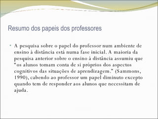 Resumo dos papeis dos professores A pesquisa sobre o papel do professor num ambiente de ensino à distância está numa fase inicial. A maioria da pesquisa anterior sobre o ensino à distância assumiu que “os alunos tomam conta de si próprios dos aspectos cognitivos das situações de aprendizagem.” (Sammons, 1990), cabendo ao professor um papel diminuto excepto quando tem de responder aos alunos que necessitam de ajuda. 
