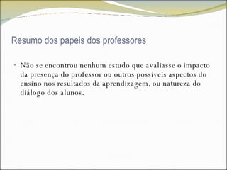 Resumo dos papeis dos professores Não se encontrou nenhum estudo que avaliasse o impacto da presença do professor ou outros possíveis aspectos do ensino nos resultados da aprendizagem, ou natureza do diálogo dos alunos.  
