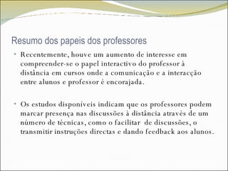 Resumo dos papeis dos professores Recentemente, houve um aumento de interesse em compreender-se o papel interactivo do professor à distância em cursos onde a comunicação e a interacção entre alunos e professor é encorajada.  Os estudos disponíveis indicam que os professores podem marcar presença nas discussões à distância através de um número de técnicas, como o facilitar  de discussões, o transmitir instruções directas e dando feedback aos alunos.  