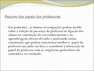 Resumo dos papeis dos professores Em particular , as futuras investigações podem incidir sobre a relação da presença do professor na ligação dos alunos na construção do seu conhecimento e na aprendizagem; desenvolvendo e analisando outras construções que podem caracterizar melhor o  papel do professor nas aulas on-line; e considerar a interacção do papel do professor com as exigências particulares do conteúdo a ser ensinado. 