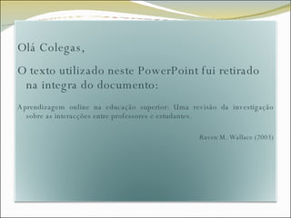 Olá Colegas, O texto utilizado neste PowerPoint fui retirado na integra do documento: Aprendizagem online na educação superior: Uma revisão da investigação sobre as interacções entre professores e estudantes. Raven M. Wallace (2003) 