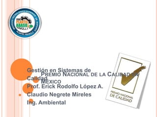 Gestión en Sistemas de
      PREMIO NACIONAL DE LA CALIDAD EN
Calidad
      MÉXICO
Prof. Erick Rodolfo López A.
Claudio Negrete Mireles
Ing. Ambiental
 