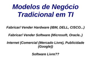 Modelos de Negócio
    Tradicional em TI
Fabricar/ Vender Hardware (IBM, DELL, CISCO...)

 Fabricar/ Vender Software (Microsoft, Oracle..)

Internet (Comercial (Mercado Livre), Publicidade
                    (Google))

               Software Livre??
 