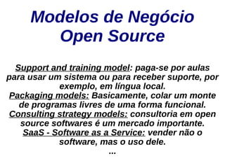 Modelos de Negócio
       Open Source
  Support and training model: paga-se por aulas
para usar um sistema ou para receber suporte, por
            exemplo, em língua local.
Packaging models: Basicamente, colar um monte
   de programas livres de uma forma funcional.
Consulting strategy models: consultoria em open
   source softwares é um mercado importante.
    SaaS - Software as a Service: vender não o
            software, mas o uso dele.
                        ...
 