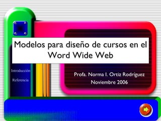 Modelos para diseño de cursos en el Word Wide Web Profa. Norma I. Ortiz Rodríguez Noviembre 2006 