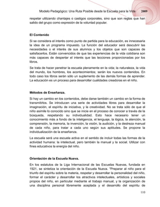 Modelo Pedagógico: Una Ruta Posible desde la Escuela para la Vida           2009

respetar utilizando chantajes o castigos corporales, sino que son reglas que han
salido del grupo como expresión de la voluntad popular.


El Contenido
Si se considera el interés como punto de partida para la educación, es innecesaria
la idea de un programa impuesto. La función del educador será descubrir las
necesidades o el interés de sus alumnos y los objetos que son capaces de
satisfacerlos. Están convencidos de que las experiencias de la vida cotidiana son
más capaces de despertar el interés que las lecciones proporcionadas por los
libros.
Se trata de hacer penetrar la escuela plenamente en la vida; la naturaleza, la vida
del mundo, los hombres, los acontecimientos; serán los nuevos contenidos. En
todo caso los libros serán sólo un suplemento de las demás formas de aprender.
La educación es un proceso para desarrollar cualidades creadoras en el niño.


Métodos de Enseñanza.
Si hay un cambio en los contenidos, debe darse también un cambio en la forma de
transmitirlos. Se introducen una serie de actividades libres para desarrollar la
imaginación, el espíritu de iniciativa, y la creatividad. No se trata sólo de que el
niño asimile lo conocido sino que se inicie en el proceso de conocer a través de la
búsqueda, respetando su individualidad. Esto hace necesario tener un
conocimiento más a fondo de la inteligencia, el lenguaje, la lógica, la atención, la
comprensión, la memoria, la invención, la visión, la audición, y la destreza manual
de cada niño, para tratar a cada uno según sus aptitudes. Se propone la
individualización de la enseñanza.
La escuela será una escuela activa en el sentido de incluir todas las formas de la
actividad humana: la intelectual, pero también la manual y la social. Utilizar con
fines educativos la energía del niño.


Orientación de la Escuela Nueva.
En los estatutos de la Liga Internacional de las Escuelas Nuevas, fundada en
1921, se sintetiza la orientación de la Escuela Nueva. "Preparar al niño para el
triunfo del espíritu sobre la materia, respetar y desarrollar la personalidad del niño,
formar el carácter y desarrollar los atractivos intelectuales, artísticos y sociales
propios del niño, en particular mediante el trabajo manual, y la organización de
una disciplina personal libremente aceptada y el desarrollo del espíritu de

                                                                                   110
 