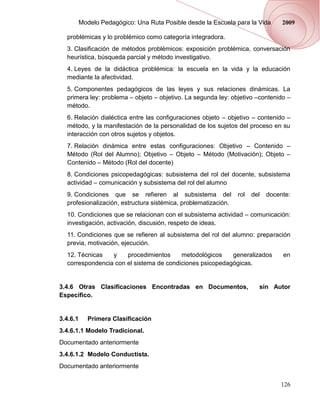 Modelo Pedagógico: Una Ruta Posible desde la Escuela para la Vida      2009

  problémicas y lo problémico como categoría integradora.
  3. Clasificación de métodos problémicos: exposición problémica, conversación
  heurística, búsqueda parcial y método investigativo.
  4. Leyes de la didáctica problémica: la escuela en la vida y la educación
  mediante la afectividad.
  5. Componentes pedagógicos de las leyes y sus relaciones dinámicas. La
  primera ley: problema – objeto – objetivo. La segunda ley: objetivo –contenido –
  método.
  6. Relación dialéctica entre las configuraciones objeto – objetivo – contenido –
  método, y la manifestación de la personalidad de los sujetos del proceso en su
  interacción con otros sujetos y objetos.
  7. Relación dinámica entre estas configuraciones: Objetivo – Contenido –
  Método (Rol del Alumno); Objetivo – Objeto – Método (Motivación); Objeto –
  Contenido – Método (Rol del docente)
  8. Condiciones psicopedagógicas: subsistema del rol del docente, subsistema
  actividad – comunicación y subsistema del rol del alumno
  9. Condiciones que se refieren al subsistema del              rol   del   docente:
  profesionalización, estructura sistémica, problematización.
  10. Condiciones que se relacionan con el subsistema actividad – comunicación:
  investigación, activación, discusión, respeto de ideas.
  11. Condiciones que se refieren al subsistema del rol del alumno: preparación
  previa, motivación, ejecución.
  12. Técnicas   y    procedimientos     metodológicos    generalizados          en
  correspondencia con el sistema de condiciones psicopedagógicas.


3.4.6 Otras Clasificaciones Encontradas en Documentos,                  sin Autor
Específico.


3.4.6.1      Primera Clasificación
3.4.6.1.1 Modelo Tradicional.
Documentado anteriormente
3.4.6.1.2 Modelo Conductista.
Documentado anteriormente

                                                                                126
 