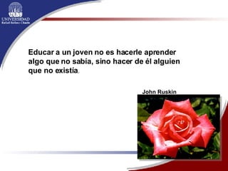 Educar a un joven no es hacerle aprender algo que no sabía, sino hacer de él alguien que no existía .  John Ruskin 