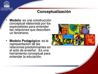 Modelo : es una construcción conceptual elaborada por los especialistas para entender  las relaciones que describen un fenómeno. Modelo Pedagógico : es la representación de las relaciones predominantes en el acto de enseñar.  Es una herramienta conceptual para entender la educación.  Conceptualización 
