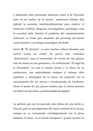 y fabulando sobre personajes históricos como el de Theodore
(uno de los padres de la nación        americana) además deja
patente la necesaria interdisciplinariedad para resolver el
fenómeno criminal: abogados, investigadores, psicólogos, toda
la sociedad debe abordar el problema del comportamiento
antisocial. La trama gira alrededor del personaje del doctor
Larzlo Kreirler y su enfoque psicológico del delito.

Inciso  “El alienista”, es para muchos críticos literarios una
novela   escrita   en   estado   de    gracia,   una   verdadera
“delicatessen” para el consumidor de novela de éste género;
más las musas no son generosas y su continuación “El ángel de
la Oscuridad” no está ni mucho menos a la altura de su
predecesora, son especialmente enojosos el enfoque ultra
patriótico y antiespañol de la trama: los españoles son la
reencarnación del ser atávico e involucionado de Lombroso.
Hasta el punto de que parece mentira que la misma persona
escribiera las dos obras, ¿será un asunto de negros?




La película que nos ha parecido más idónea de esta teoría es
Psicosis pues es paradigmática del efecto criminal de la locura,
aunque no se corresponda cronológicamente con la época
histórica, la trama en sí resulta atemporal y podría suceder en
 