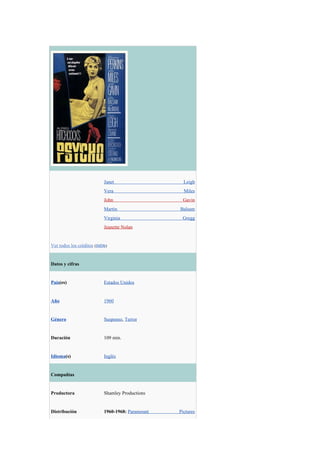 Janet                    Leigh
                           Vera                     Miles
                           John                    Gavin
                           Martin                 Balsam
                           Virginia                Gregg
                           Jeanette Nolan


Ver todos los créditos (IMDb)


Datos y cifras


País(es)                   Estados Unidos


Año                        1960


Género                     Suspenso, Terror


Duración                   109 min.


Idioma(s)                  Inglés


Compañías


Productora                 Shamley Productions


Distribución               1960-1968: Paramount   Pictures
 