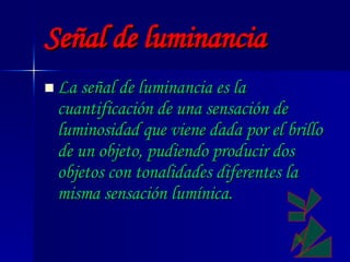 Señal de luminancia La señal de luminancia es la cuantificación de una sensación de luminosidad que viene dada por el brillo de un objeto, pudiendo producir dos objetos con tonalidades diferentes la misma sensación lumínica.   