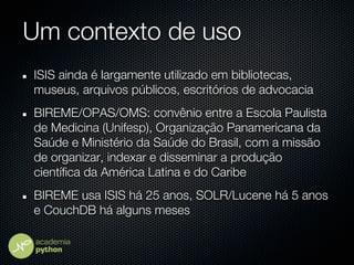 Um contexto de uso
ISIS ainda é largamente utilizado em bibliotecas,
museus, arquivos públicos, escritórios de advocacia
BIREME/OPAS/OMS: convênio entre a Escola Paulista
de Medicina (Unifesp), Organização Panamericana da
Saúde e Ministério da Saúde do Brasil, com a missão
de organizar, indexar e disseminar a produção
científica da América Latina e do Caribe
BIREME usa ISIS há 25 anos, SOLR/Lucene há 5 anos
e CouchDB há alguns meses
 