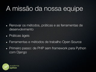 A missão da nossa equipe

Renovar os métodos, práticas e as ferramentas de
desenvolvimento
Práticas ágeis
Ferramentas e métodos de trabalho Open Source
Primeiro passo: de PHP sem framework para Python
com Django
 