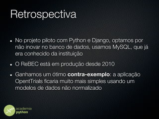 Retrospectiva

No projeto piloto com Python e Django, optamos por
não inovar no banco de dados, usamos MySQL, que já
era conhecido da instituição
O ReBEC está em produção desde 2010
Ganhamos um ótimo contra-exemplo: a aplicação
OpentTrials ficaria muito mais simples usando um
modelos de dados não normalizado
 