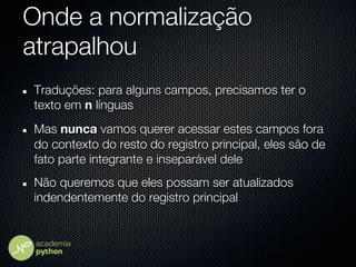 Onde a normalização
atrapalhou
Traduções: para alguns campos, precisamos ter o
texto em n línguas
Mas nunca vamos querer acessar estes campos fora
do contexto do resto do registro principal, eles são de
fato parte integrante e inseparável dele
Não queremos que eles possam ser atualizados
indendentemente do registro principal
 