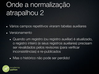 Onde a normalização
atrapalhou 2
Vários campos repetitivos viraram tabelas auxiliares
Versionamento
  Quando um registro (ou registro auxiliar) é atualizado,
  o registro inteiro (e seus registros auxliares) precisam
  ser revalidados pelos revisores (para verificar
  inconsistências) e re-publicados
  Mas o histórico não pode ser perdido!
 