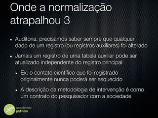 Onde a normalização
atrapalhou 3
Auditoria: precisamos saber sempre que qualquer
dado de um registro (ou registros auxiliares) foi alterado
Jamais um registro de uma tabela auxiliar pode ser
atualizado independente do registro principal
  Ex: o contato científico que foi registrado
  originalmente nunca poderá ser esquecido
  A descrição da metodologia de intervenção é como
  um contrato do pesquisador com a sociedade
 