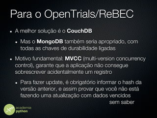 Para o OpenTrials/ReBEC
A melhor solução é o CouchDB
  Mas o MongoDB também seria apropriado, com
  todas as chaves de durabilidade ligadas
Motivo fundamental: MVCC (multi-version concurrency
control), garante que a aplicação não consegue
sobrescrever acidentalmente um registro
  Para fazer update, é obrigatório informar o hash da
  versão anterior, e assim provar que você não está
  fazendo uma atualização com dados vencidos
                                        sem saber
 