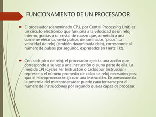 FUNCIONAMIENTO DE UN PROCESADOR
 El procesador (denominado CPU, por Central Processing Unit) es
un circuito electrónico que funciona a la velocidad de un reloj
interno, gracias a un cristal de cuarzo que, sometido a una
corriente eléctrica, envía pulsos, denominados "picos". La
velocidad de reloj (también denominada ciclo), corresponde al
número de pulsos por segundo, expresados en Hertz (Hz).
 Con cada pico de reloj, el procesador ejecuta una acción que
corresponde a su vez a una instrucción o a una parte de ella. La
medida CPI (Cycles Per Instruction o Ciclos por Instrucción)
representa el número promedio de ciclos de reloj necesarios para
que el microprocesador ejecute una instrucción. En consecuencia,
la potencia del microprocesador puede caracterizarse por el
número de instrucciones por segundo que es capaz de procesar.
 