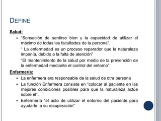 DEFINE
Salud:
 “Sensación de sentirse bien y la capacidad de utilizar el
máximo de todas las facultades de la persona”.
“ La enfermedad es un proceso reparador que la naturaleza
imponía, debido a la falta de atención”
“El mantenimiento de la salud por medio de la prevención de
la enfermedad mediante el control del entorno”
Enfermería:
 La enfermera era responsable de la salud de otra persona
 La función Enfermera consiste en “colocar al paciente en las
mejores condiciones posibles para que la naturaleza actúe
sobre él”.
 Enfermería “el acto de utilizar el entorno del paciente para
ayudarle a su recuperación”
 